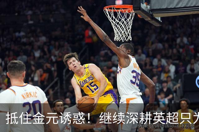 抵住金元诱惑！继续深耕英超只为成就更好自己，豪门已经排队等他