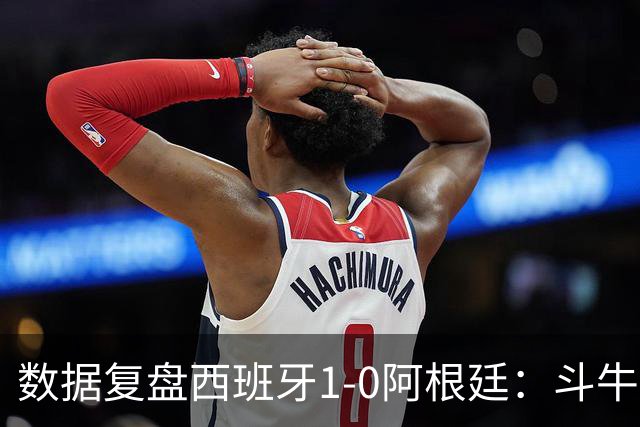 数据复盘西班牙1-0阿根廷：斗牛士防守为本，绝杀不过是水到渠成