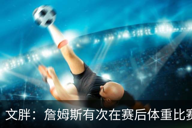 文胖：詹姆斯有次在赛后体重比赛前增了7磅 他本人都对此感到纳闷