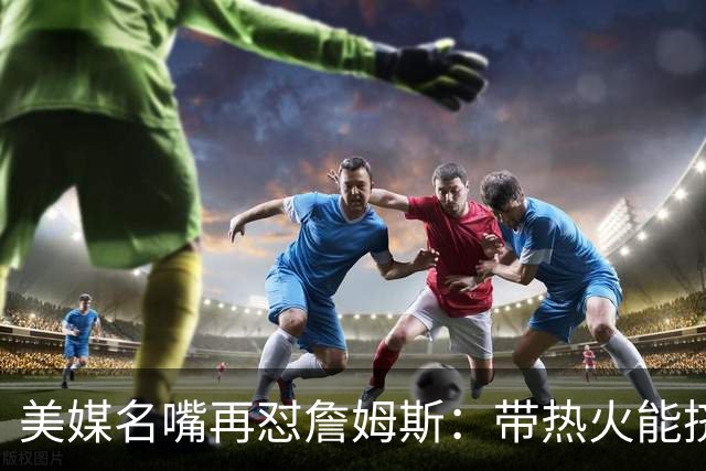 美媒名嘴再怼詹姆斯：带热火能挤掉谁？东部已比西部更卷