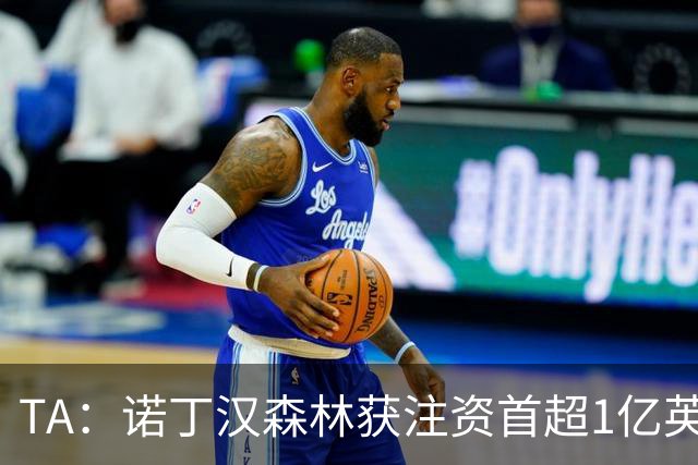 TA：诺丁汉森林获注资首超1亿英镑，上赛季创纪录